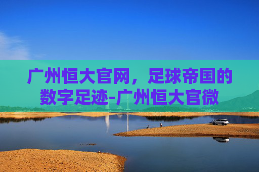 广州恒大官网，足球帝国的数字足迹-广州恒大官微