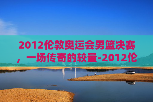 2012伦敦奥运会男篮决赛，一场传奇的较量-2012伦敦奥运会男篮决赛回放