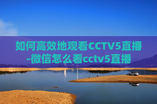如何高效地观看CCTV5直播-微信怎么看cctv5直播