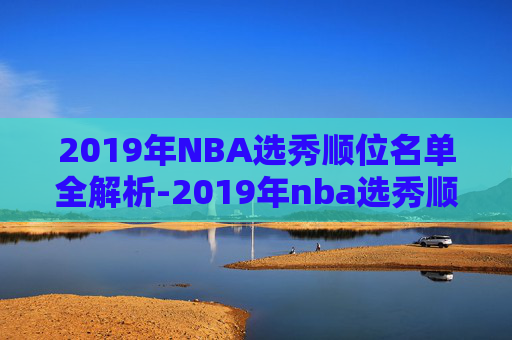 2019年NBA选秀顺位名单全解析-2019年nba选秀顺位结果
