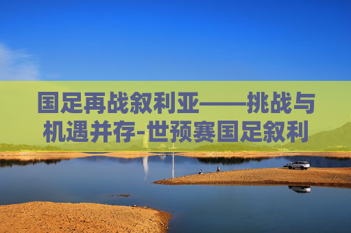 国足再战叙利亚——挑战与机遇并存-世预赛国足叙利亚比赛地点