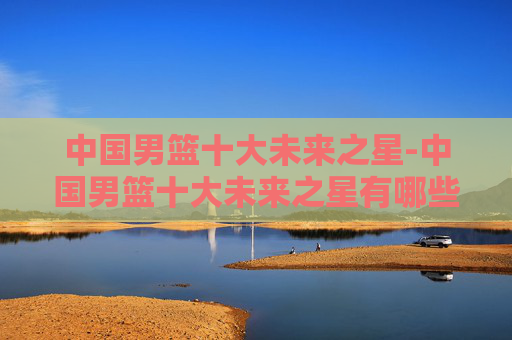 中国男篮十大未来之星-中国男篮十大未来之星有哪些