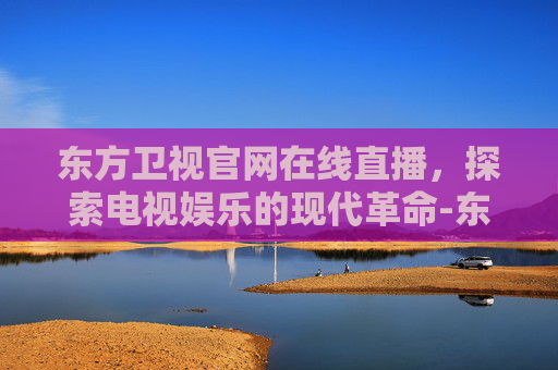 东方卫视官网在线直播，探索电视娱乐的现代革命-东方卫视官网在线直播瞄准