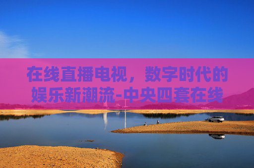 在线直播电视，数字时代的娱乐新潮流-中央四套在线直播电视