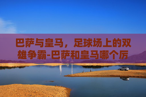 巴萨与皇马，足球场上的双雄争霸-巴萨和皇马哪个厉害一点
