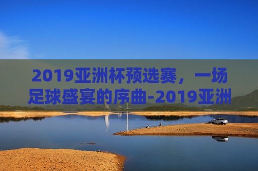 2019亚洲杯预选赛，一场足球盛宴的序曲-2019亚洲杯预选赛五人制阵容