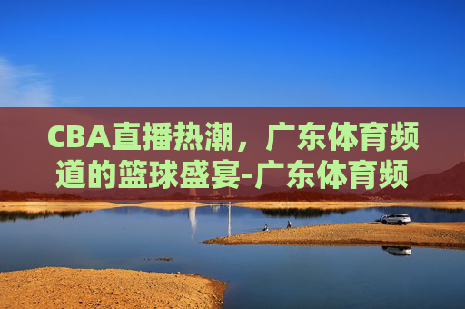 CBA直播热潮，广东体育频道的篮球盛宴-广东体育频道直播cba直播时间