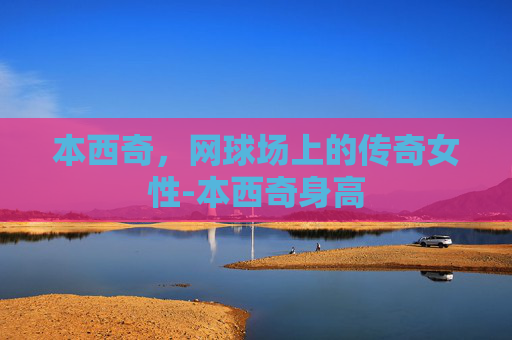 本西奇，网球场上的传奇女性-本西奇身高