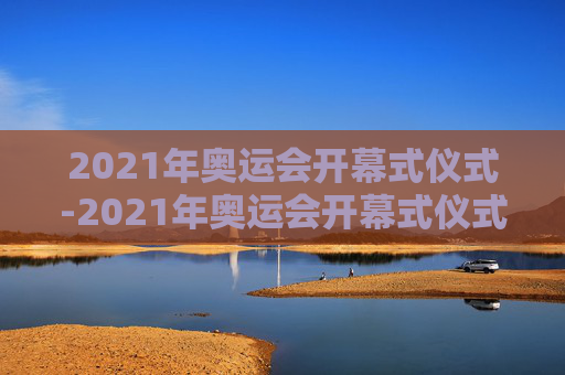 2021年奥运会开幕式仪式-2021年奥运会开幕式仪式完整视频
