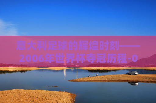 意大利足球的辉煌时刻——2006年世界杯夺冠历程-06年世界杯意大利冠军