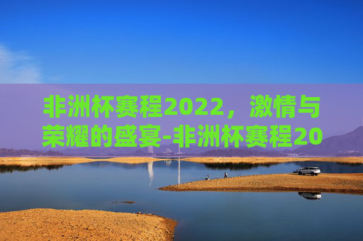 非洲杯赛程2022，激情与荣耀的盛宴-非洲杯赛程2023