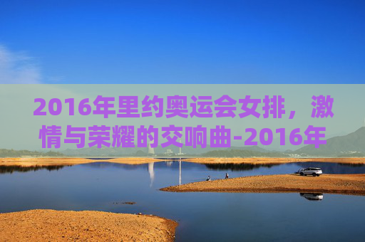 2016年里约奥运会女排，激情与荣耀的交响曲-2016年里约奥运会女排冠军