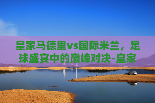 皇家马德里vs国际米兰，足球盛宴中的巅峰对决-皇家马德里vs国际米兰比分预测