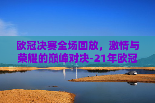 欧冠决赛全场回放，激情与荣耀的巅峰对决-21年欧冠决赛全场回放