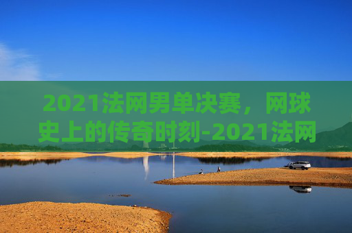 2021法网男单决赛，网球史上的传奇时刻-2021法网男单决赛全程视频回放