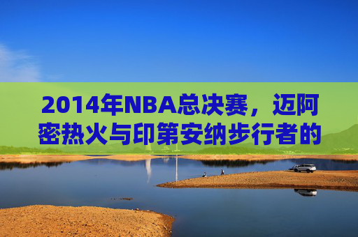 2014年NBA总决赛，迈阿密热火与印第安纳步行者的经典对决-2014热火vs步行者数据
