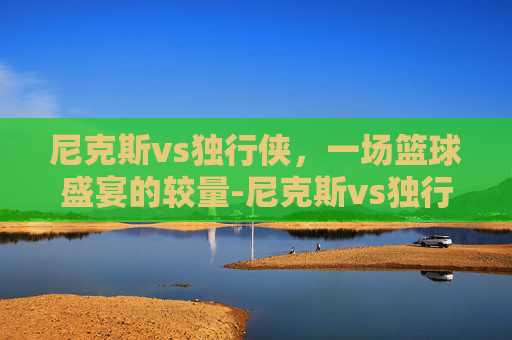 尼克斯vs独行侠，一场篮球盛宴的较量-尼克斯vs独行侠主线直进A15.新游戏版本网.中国