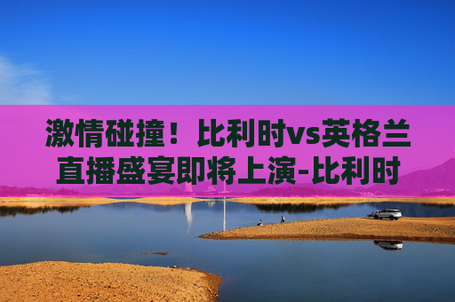 激情碰撞！比利时vs英格兰直播盛宴即将上演-比利时vs英格兰直播回放