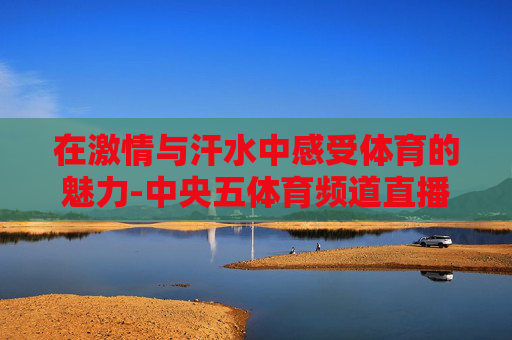 在激情与汗水中感受体育的魅力-中央五体育频道直播现场直播女篮