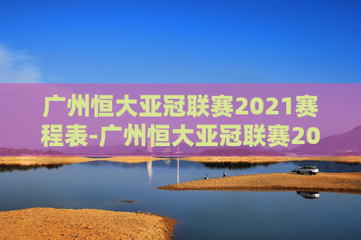 广州恒大亚冠联赛2021赛程表-广州恒大亚冠联赛2020赛程表