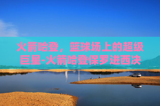 火箭哈登，篮球场上的超级巨星-火箭哈登保罗进西决是哪一年