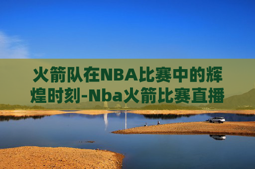 火箭队在NBA比赛中的辉煌时刻-Nba火箭比赛直播