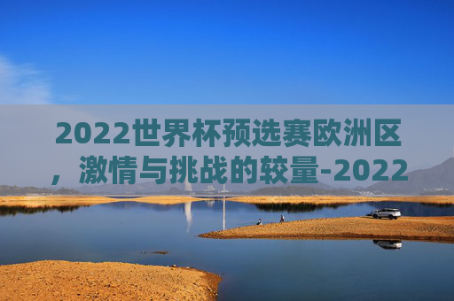 2022世界杯预选赛欧洲区，激情与挑战的较量-2022年足球世界杯预选赛欧洲区