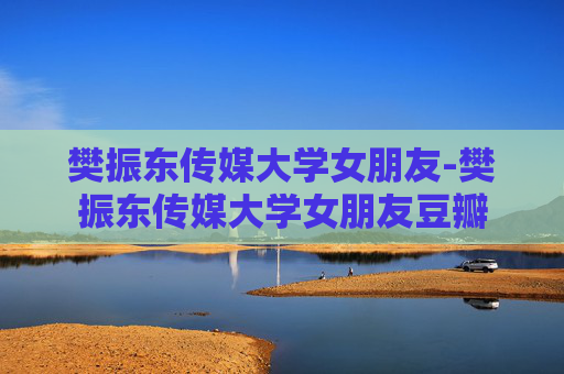 樊振东传媒大学女朋友-樊振东传媒大学女朋友豆瓣