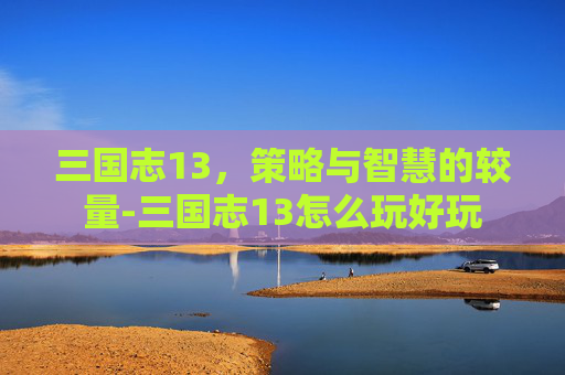 三国志13，策略与智慧的较量-三国志13怎么玩好玩