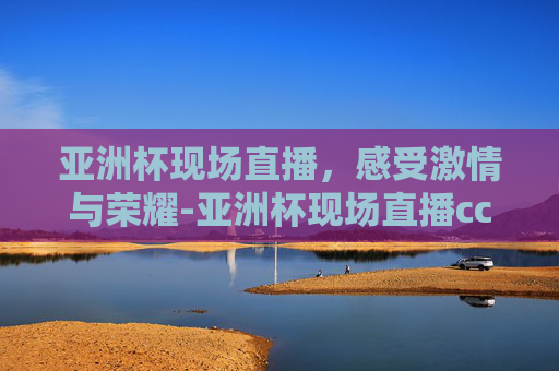 亚洲杯现场直播，感受激情与荣耀-亚洲杯现场直播cctv-5