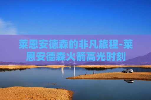 莱恩安德森的非凡旅程-莱恩安德森火箭高光时刻