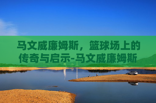 马文威廉姆斯，篮球场上的传奇与启示-马文威廉姆斯什么水平