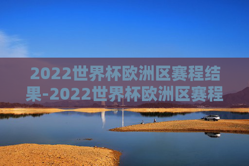 2022世界杯欧洲区赛程结果-2022世界杯欧洲区赛程结果公布