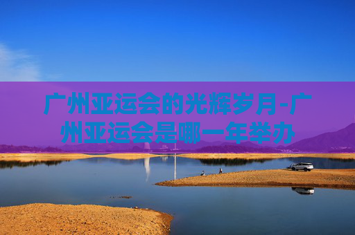 广州亚运会的光辉岁月-广州亚运会是哪一年举办