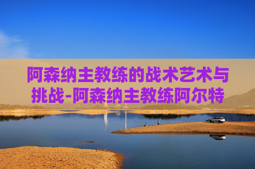 阿森纳主教练的战术艺术与挑战-阿森纳主教练阿尔特塔