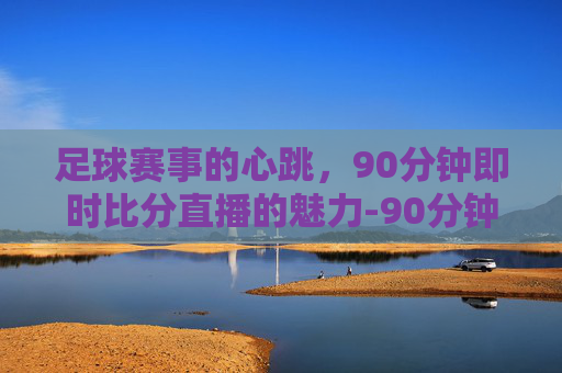 足球赛事的心跳，90分钟即时比分直播的魅力-90分钟足球即时比分怎么下载