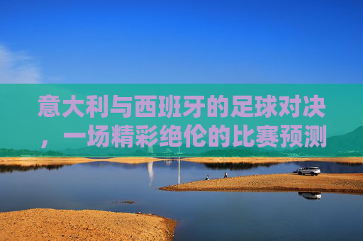 意大利与西班牙的足球对决，一场精彩绝伦的比赛预测-意大利西班牙最终比分