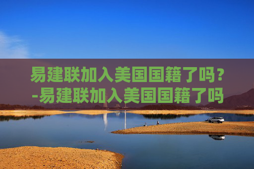 易建联加入美国国籍了吗？-易建联加入美国国籍了吗知乎