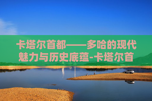卡塔尔首都——多哈的现代魅力与历史底蕴-卡塔尔首都多哈