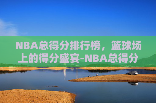 NBA总得分排行榜，篮球场上的得分盛宴-NBA总得分排行榜前20