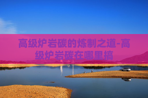 高级炉岩碳的炼制之道-高级炉岩碳在哪里搞