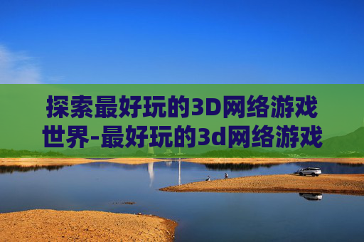 探索最好玩的3D网络游戏世界-最好玩的3d网络游戏排名