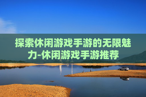 探索休闲游戏手游的无限魅力-休闲游戏手游推荐
