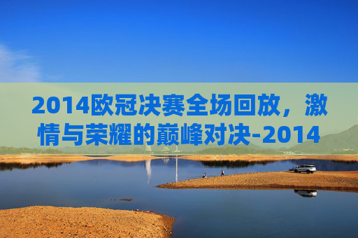 2014欧冠决赛全场回放，激情与荣耀的巅峰对决-2014欧冠决赛全场回放西瓜视频