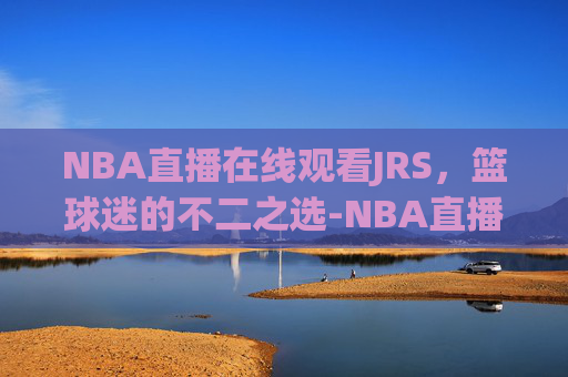 NBA直播在线观看JRS，篮球迷的不二之选-NBA直播在线观看jrs