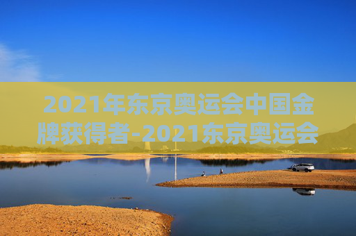 2021年东京奥运会中国金牌获得者-2021东京奥运会金牌中国得主