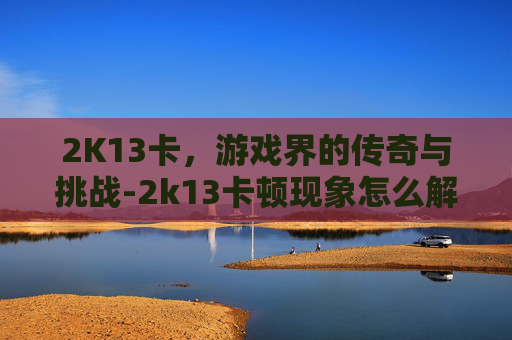 2K13卡，游戏界的传奇与挑战-2k13卡顿现象怎么解决win10