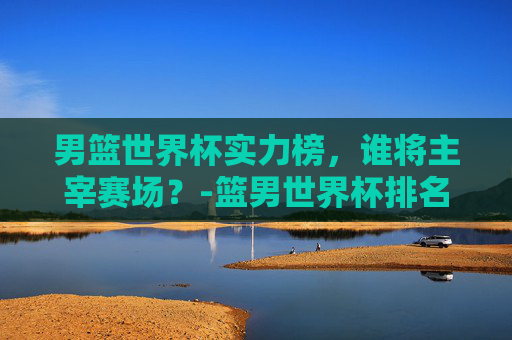 男篮世界杯实力榜，谁将主宰赛场？-篮男世界杯排名