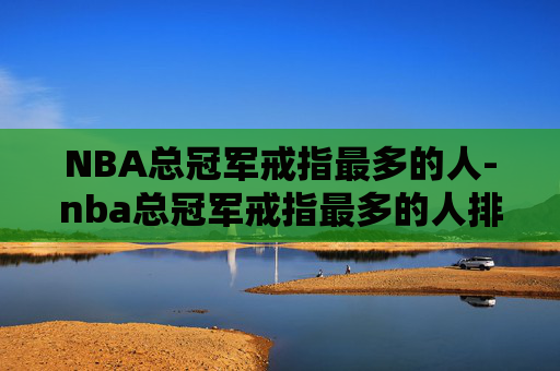 NBA总冠军戒指最多的人-nba总冠军戒指最多的人排名