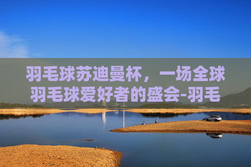 羽毛球苏迪曼杯，一场全球羽毛球爱好者的盛会-羽毛球苏迪曼杯几年一次